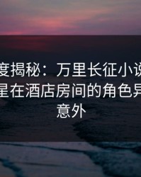 黑料深度揭秘：万里长征小说风波背后，明星在酒店房间的角色异常令人意外