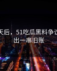 沉默几天后，51吃瓜黑料争议被说清出一串旧账