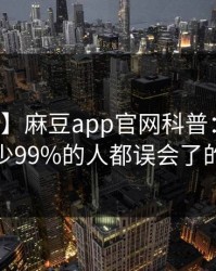 【爆料】麻豆app官网科普：爆料背后最少99%的人都误会了的隐情