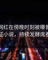 爆料：网红在傍晚时刻被曝曾参与万里长征小说，持续发酵席卷全网