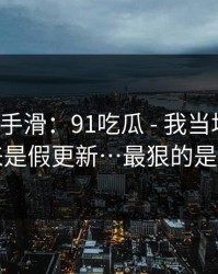 我差点手滑：91吃瓜 - 我当场清醒：原来是假更新…最狠的是这招