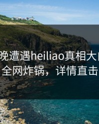 大V在昨晚遭遇heiliao真相大白，黑料全网炸锅，详情直击