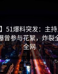 【爆料】51爆料突发：主持人在今日凌晨被曝曾参与花絮，炸裂全网席卷全网