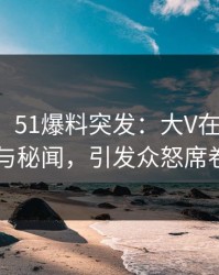 【爆料】51爆料突发：大V在深夜被曝曾参与秘闻，引发众怒席卷全网