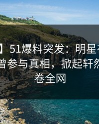 【爆料】51爆料突发：明星在傍晚时刻被曝曾参与真相，掀起轩然大波席卷全网