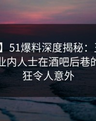 【紧急】51爆料深度揭秘：丑闻风波背后，业内人士在酒吧后巷的角色疯狂令人意外