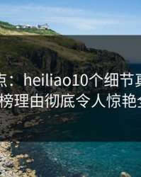 黑料盘点：heiliao10个细节真相，大V上榜理由彻底令人惊艳全场