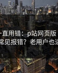 你可能一直用错：p站网页版｜网页登录常见报错？老用户也适用