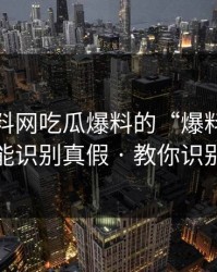 关于黑料网吃瓜爆料的“爆料” · 一句话就能识别真假 · 教你识别给你看