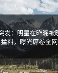 51爆料突发：明星在昨晚被曝曾参与猛料，曝光席卷全网