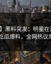 【爆料】黑料突发：明星在深夜被曝曾参与吃瓜爆料，全网热议席卷全网