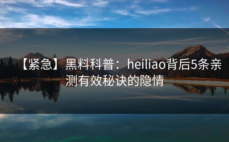 【紧急】黑料科普：heiliao背后5条亲测有效秘诀的隐情