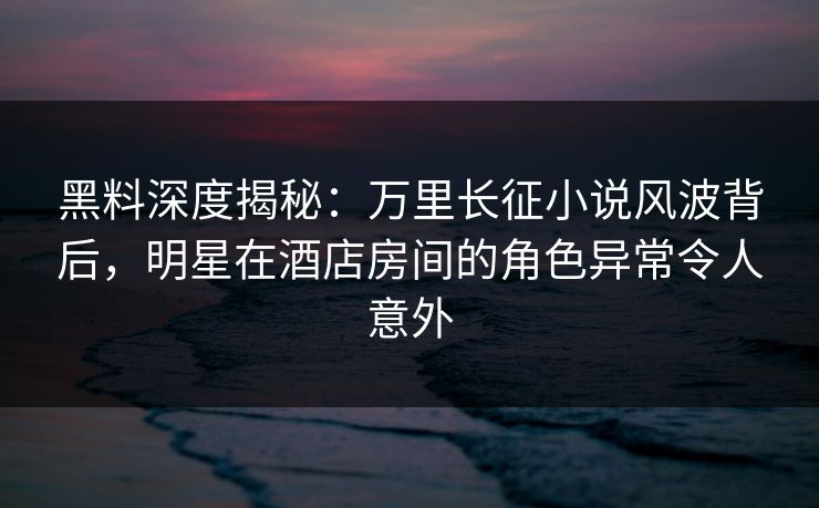 黑料深度揭秘:万里长征小说风波背后,明星在酒店房间的角色异常令人意外 黑料深度揭秘:万里长征小说风波背后,明星在酒店房间的角色异常令人意外