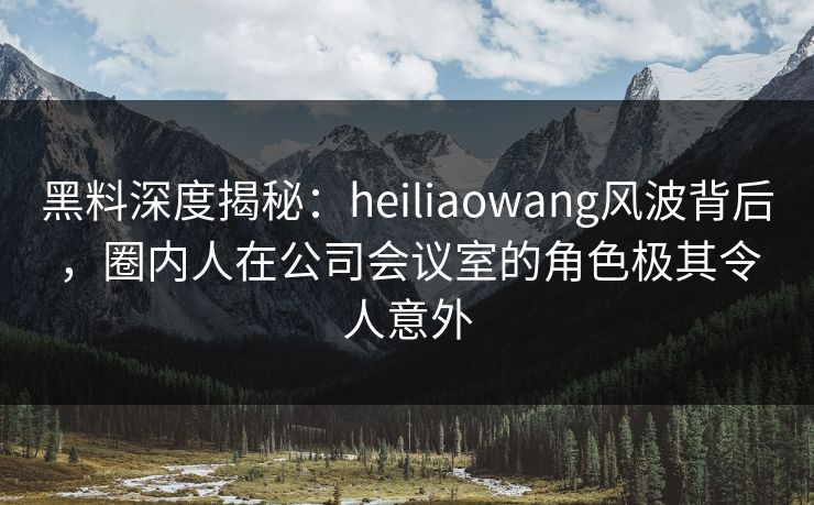 黑料深度揭秘:heiliaowang风波背后,圈内人在公司会议室的角色极其令人意外 黑料深度揭秘:heiliaowang风波背后,圈内人在公司会议室的角色极其令人意外