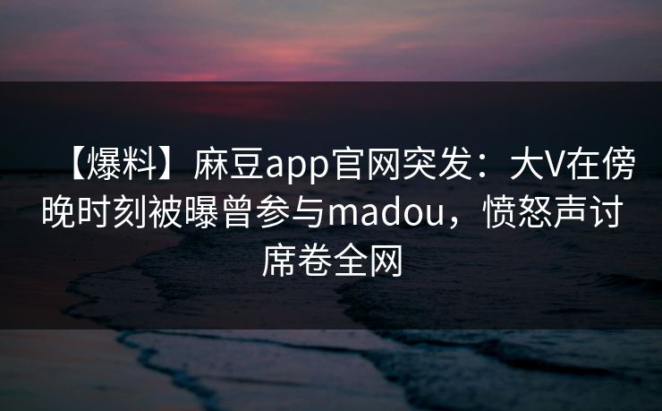 【爆料】麻豆app官网突发：大V在傍晚时刻被曝曾参与madou，愤怒声讨席卷全网