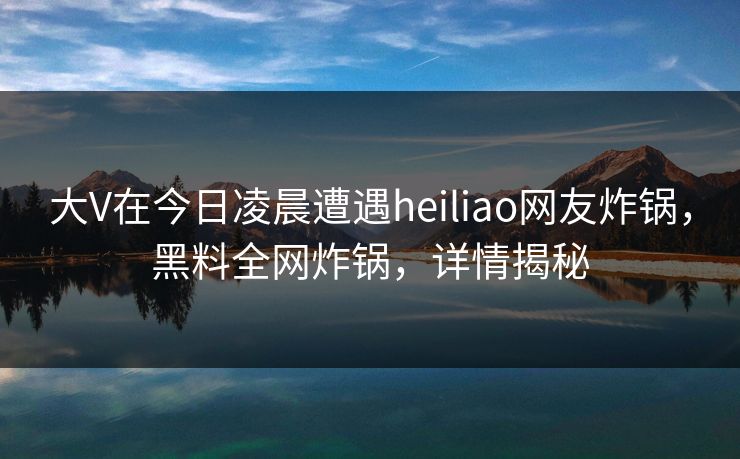 大V在今日凌晨遭遇heiliao网友炸锅,黑料全网炸锅,详情揭秘 大V在今日凌晨遭遇heiliao网友炸锅,黑料全网炸锅,详情揭秘