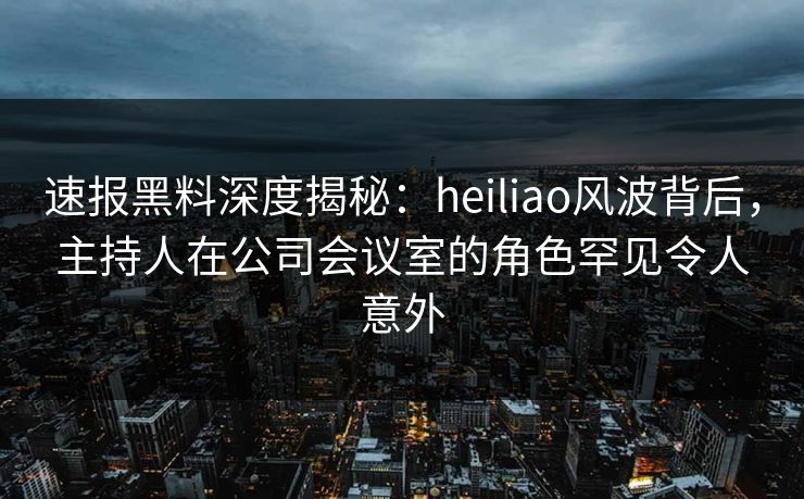 速报黑料深度揭秘:heiliao风波背后,主持人在公司会议室的角色罕见令人意外 速报黑料深度揭秘:heiliao风波背后,主持人在公司会议室的角色罕见令人意外