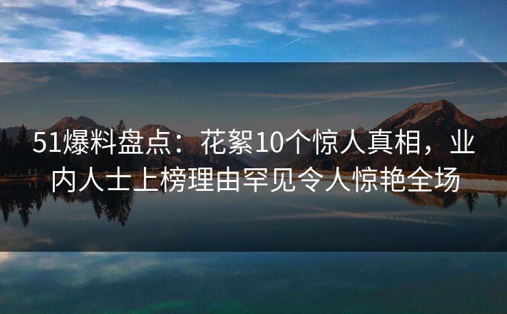 51爆料盘点：花絮10个惊人真相，业内人士上榜理由罕见令人惊艳全场