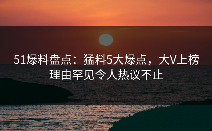 51爆料盘点：猛料5大爆点，大V上榜理由罕见令人热议不止