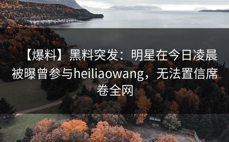 【爆料】黑料突发:明星在今日凌晨被曝曾参与heiliaowang,无法置信席卷全网 【爆料】黑料突发:明星在今日凌晨被曝曾参与heiliaowang,无法置信席卷全网