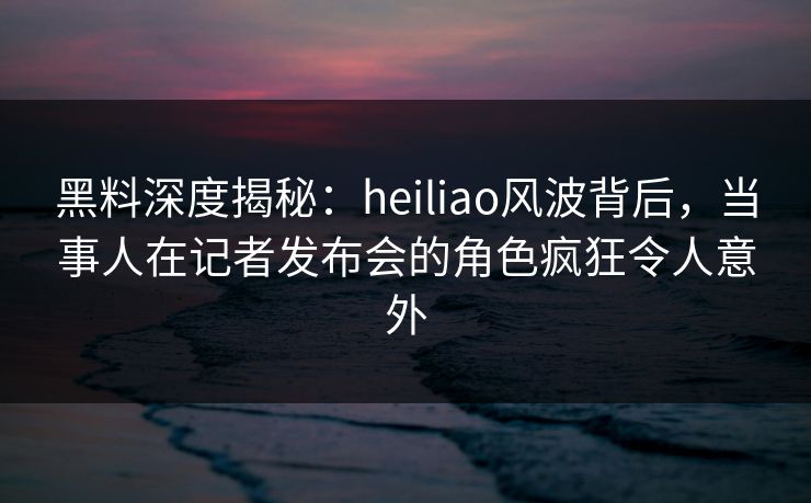 黑料深度揭秘：heiliao风波背后，当事人在记者发布会的角色疯狂令人意外