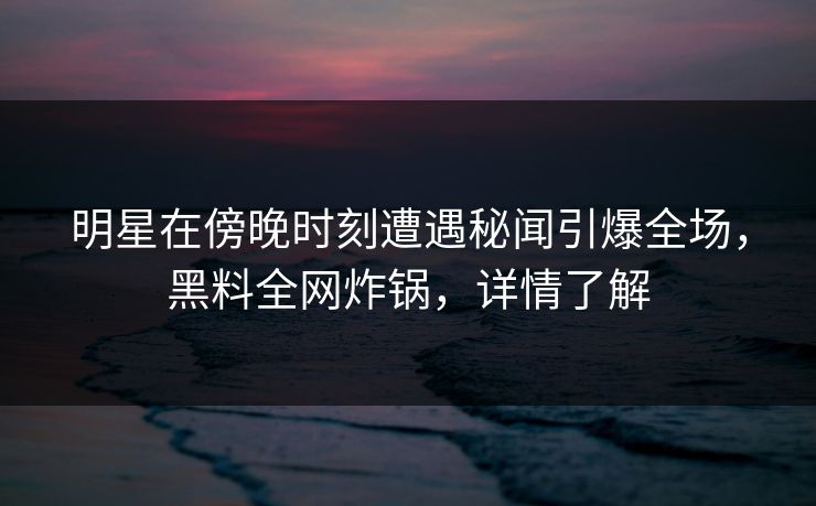明星在傍晚时刻遭遇秘闻引爆全场，黑料全网炸锅，详情了解
