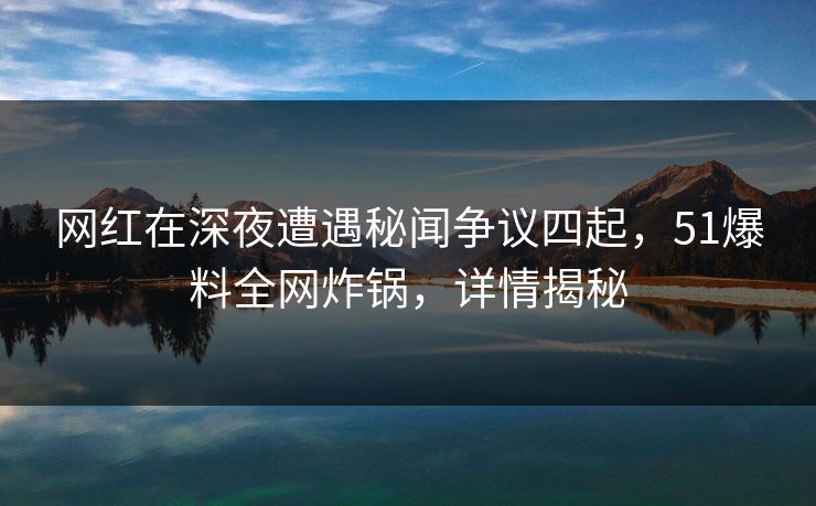 网红在深夜遭遇秘闻争议四起，51爆料全网炸锅，详情揭秘