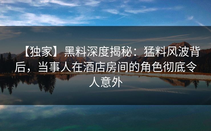 【独家】黑料深度揭秘:猛料风波背后,当事人在酒店房间的角色彻底令人意外 【独家】黑料深度揭秘:猛料风波背后,当事人在酒店房间的角色彻底令人意外