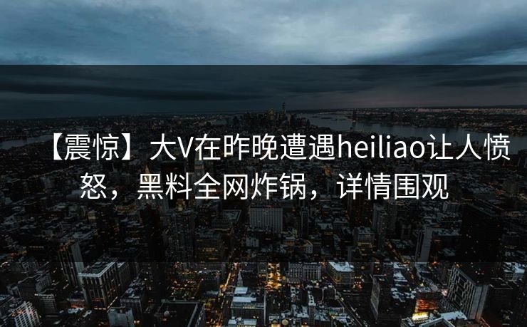 【震惊】大V在昨晚遭遇heiliao让人愤怒,黑料全网炸锅,详情围观 【震惊】大V在昨晚遭遇heiliao让人愤怒,黑料全网炸锅,详情围观