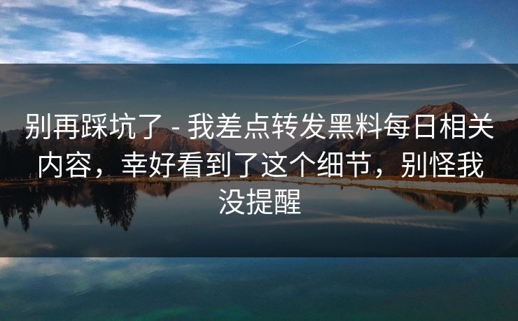 别再踩坑了 - 我差点转发黑料每日相关内容,幸好看到了这个细节,别怪我没提醒 别再踩坑了 - 我差点转发黑料每日相关内容,幸好看到了这个细节,别怪我没提醒