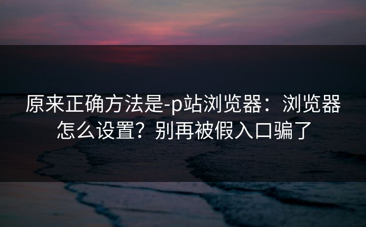 原来正确方法是-p站浏览器：浏览器怎么设置？别再被假入口骗了