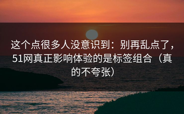 这个点很多人没意识到：别再乱点了，51网真正影响体验的是标签组合（真的不夸张）