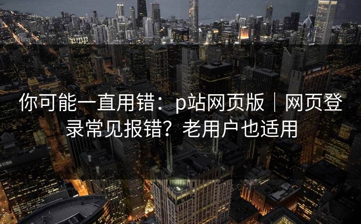 你可能一直用错:p站网页版|网页登录常见报错?老用户也适用 你可能一直用错:p站网页版|网页登录常见报错?老用户也适用