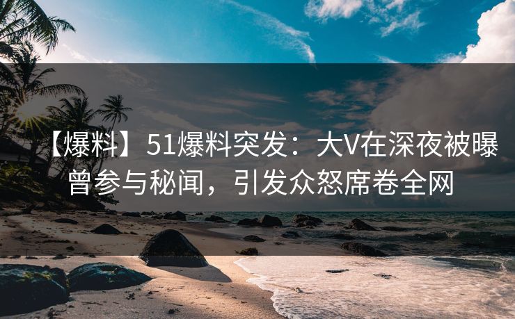 【爆料】51爆料突发：大V在深夜被曝曾参与秘闻，引发众怒席卷全网