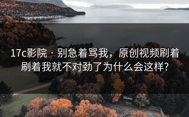 17c影院 · 别急着骂我，原创视频刷着刷着我就不对劲了为什么会这样?
