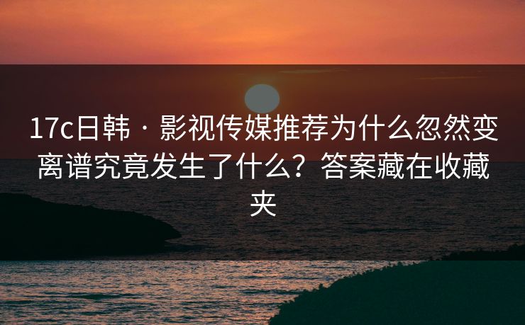17c日韩 · 影视传媒推荐为什么忽然变离谱究竟发生了什么？答案藏在收藏夹