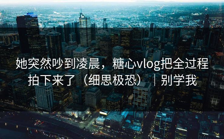 她突然吵到凌晨，糖心vlog把全过程拍下来了（细思极恐）｜别学我