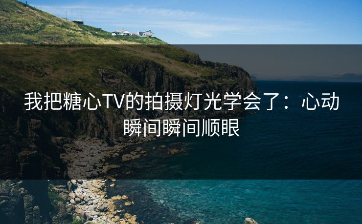 我把糖心TV的拍摄灯光学会了：心动瞬间瞬间顺眼