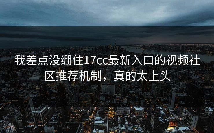 我差点没绷住17cc最新入口的视频社区推荐机制，真的太上头
