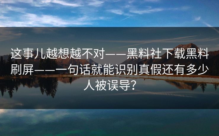 这事儿越想越不对——黑料社下载黑料刷屏——一句话就能识别真假还有多少人被误导？