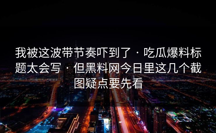 我被这波带节奏吓到了 · 吃瓜爆料标题太会写 · 但黑料网今日里这几个截图疑点要先看