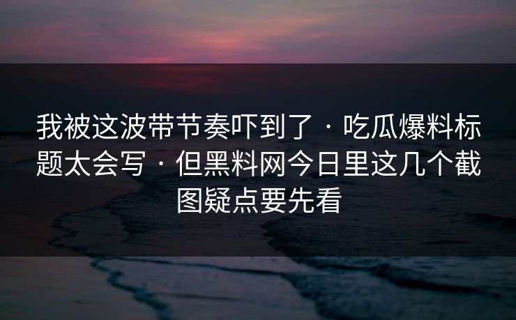 我被这波带节奏吓到了 · 吃瓜爆料标题太会写 · 但黑料网今日里这几个截图疑点要先看