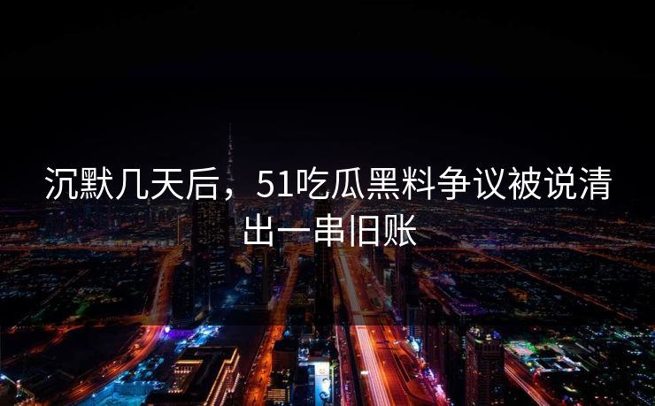沉默几天后，51吃瓜黑料争议被说清出一串旧账