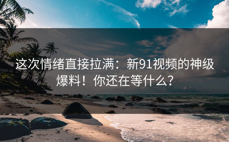 这次情绪直接拉满：新91视频的神级爆料！你还在等什么？