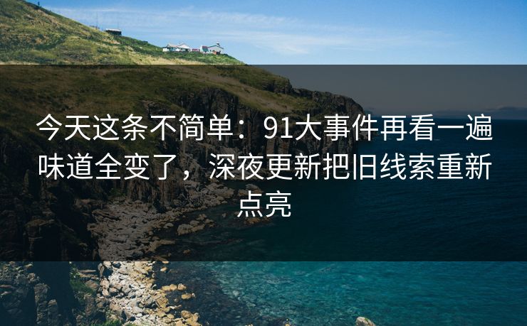 今天这条不简单：91大事件再看一遍味道全变了，深夜更新把旧线索重新点亮