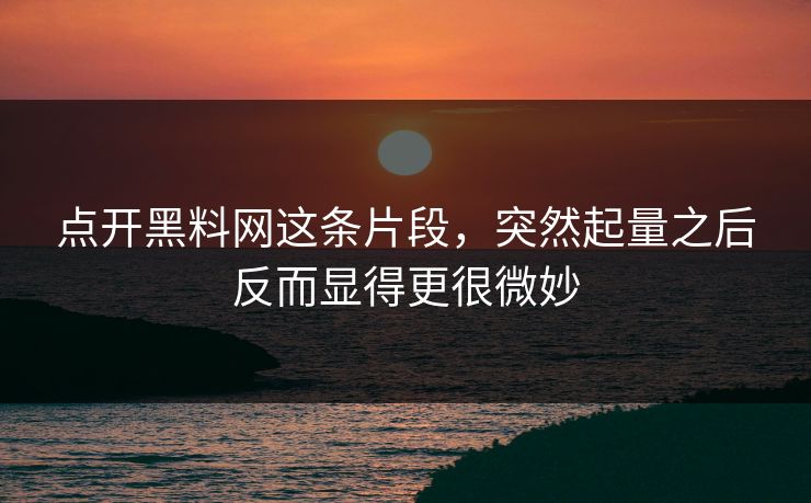 点开黑料网这条片段，突然起量之后反而显得更很微妙