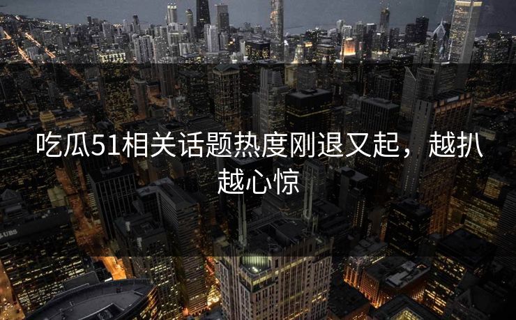 吃瓜51相关话题热度刚退又起，越扒越心惊