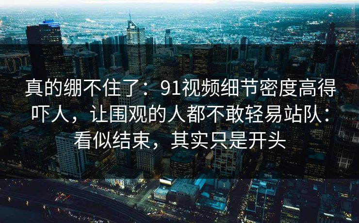 真的绷不住了：91视频细节密度高得吓人，让围观的人都不敢轻易站队：看似结束，其实只是开头