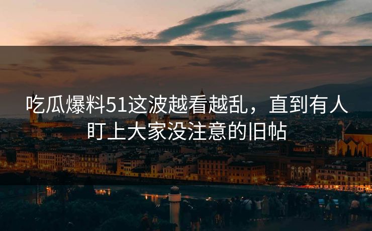 吃瓜爆料51这波越看越乱，直到有人盯上大家没注意的旧帖