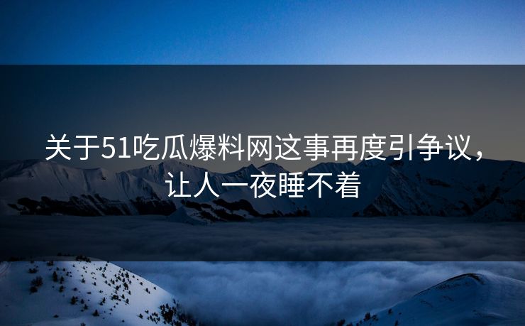 关于51吃瓜爆料网这事再度引争议，让人一夜睡不着
